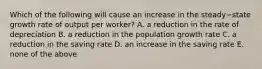 Which of the following will cause an increase in the steady−state growth rate of output per​ worker? A. a reduction in the rate of depreciation B. a reduction in the population growth rate C. a reduction in the saving rate D. an increase in the saving rate E. none of the above