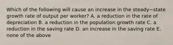 Which of the following will cause an increase in the steady−state growth rate of output per​ worker? A. a reduction in the rate of depreciation B. a reduction in the population growth rate C. a reduction in the saving rate D. an increase in the saving rate E. none of the above