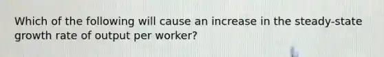 Which of the following will cause an increase in the steady-state growth rate of output per worker?