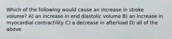 Which of the following would cause an increase in stroke volume? A) an increase in end diastolic volume B) an increase in myocardial contractility C) a decrease in afterload D) all of the above