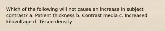 Which of the following will not cause an increase in subject contrast? a. Patient thickness b. Contrast media c. Increased kilovoltage d. Tissue density