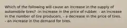 Which of the following will cause an increase in the supply of automobile tires? -in increase in the price of rubber. - an increase in the number of tire producers. - a decrease in the price of tires. - an increase in the demand for tires.