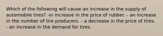 Which of the following will cause an increase in the supply of automobile tires? -in increase in the price of rubber. - an increase in the number of tire producers. - a decrease in the price of tires. - an increase in the demand for tires.