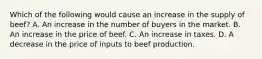 Which of the following would cause an increase in the supply of beef​? A. An increase in the number of buyers in the market. B. An increase in the price of beef. C. An increase in taxes. D. A decrease in the price of inputs to beef production.