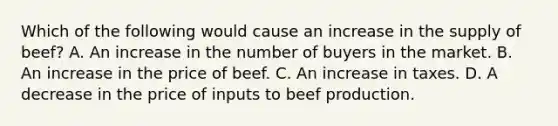 Which of the following would cause an increase in the supply of beef​? A. An increase in the number of buyers in the market. B. An increase in the price of beef. C. An increase in taxes. D. A decrease in the price of inputs to beef production.