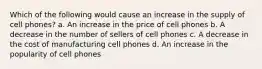 Which of the following would cause an increase in the supply of cell phones? a. An increase in the price of cell phones b. A decrease in the number of sellers of cell phones c. A decrease in the cost of manufacturing cell phones d. An increase in the popularity of cell phones