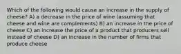 Which of the following would cause an increase in the supply of cheese? A) a decrease in the price of wine (assuming that cheese and wine are complements) B) an increase in the price of cheese C) an increase the price of a product that producers sell instead of cheese D) an increase in the number of firms that produce cheese