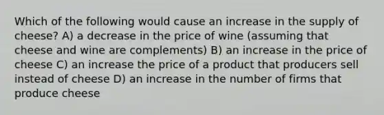 Which of the following would cause an increase in the supply of cheese? A) a decrease in the price of wine (assuming that cheese and wine are complements) B) an increase in the price of cheese C) an increase the price of a product that producers sell instead of cheese D) an increase in the number of firms that produce cheese