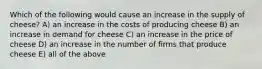 Which of the following would cause an increase in the supply of cheese? A) an increase in the costs of producing cheese B) an increase in demand for cheese C) an increase in the price of cheese D) an increase in the number of firms that produce cheese E) all of the above