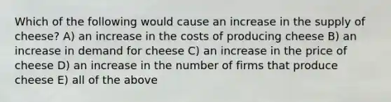 Which of the following would cause an increase in the supply of cheese? A) an increase in the costs of producing cheese B) an increase in demand for cheese C) an increase in the price of cheese D) an increase in the number of firms that produce cheese E) all of the above