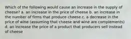 Which of the following would cause an increase in the supply of cheese? a. an increase in the price of cheese b. an increase in the number of firms that produce cheese c. a decrease in the price of wine (assuming that cheese and wine are complements) d. an increase the price of a product that producers sell instead of cheese