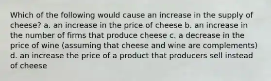 Which of the following would cause an increase in the supply of cheese? a. an increase in the price of cheese b. an increase in the number of firms that produce cheese c. a decrease in the price of wine (assuming that cheese and wine are complements) d. an increase the price of a product that producers sell instead of cheese