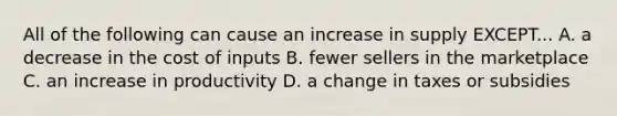 All of the following can cause an increase in supply EXCEPT... A. a decrease in the cost of inputs B. fewer sellers in the marketplace C. an increase in productivity D. a change in taxes or subsidies