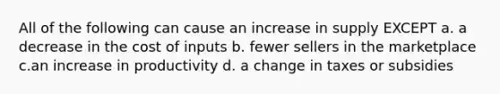 All of the following can cause an increase in supply EXCEPT a. a decrease in the cost of inputs b. fewer sellers in the marketplace c.an increase in productivity d. a change in taxes or subsidies