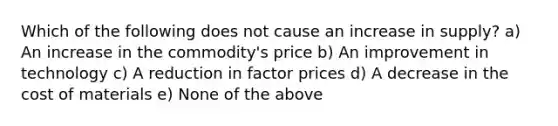 Which of the following does not cause an increase in supply? a) An increase in the commodity's price b) An improvement in technology c) A reduction in factor prices d) A decrease in the cost of materials e) None of the above