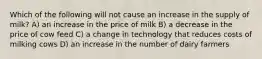 Which of the following will not cause an increase in the supply of milk? A) an increase in the price of milk B) a decrease in the price of cow feed C) a change in technology that reduces costs of milking cows D) an increase in the number of dairy farmers