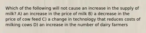 Which of the following will not cause an increase in the supply of milk? A) an increase in the price of milk B) a decrease in the price of cow feed C) a change in technology that reduces costs of milking cows D) an increase in the number of dairy farmers