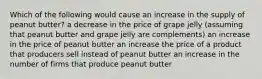 Which of the following would cause an increase in the supply of peanut butter? a decrease in the price of grape jelly (assuming that peanut butter and grape jelly are complements) an increase in the price of peanut butter an increase the price of a product that producers sell instead of peanut butter an increase in the number of firms that produce peanut butter