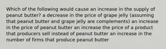 Which of the following would cause an increase in the supply of peanut butter? a decrease in the price of grape jelly (assuming that peanut butter and grape jelly are complements) an increase in the price of peanut butter an increase the price of a product that producers sell instead of peanut butter an increase in the number of firms that produce peanut butter