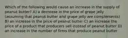 Which of the following would cause an increase in the supply of peanut butter? A) a decrease in the price of grape jelly (assuming that peanut butter and grape jelly are complements) B) an increase in the price of peanut butter C) an increase the price of a product that producers sell instead of peanut butter D) an increase in the number of firms that produce peanut butter