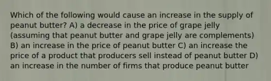 Which of the following would cause an increase in the supply of peanut butter? A) a decrease in the price of grape jelly (assuming that peanut butter and grape jelly are complements) B) an increase in the price of peanut butter C) an increase the price of a product that producers sell instead of peanut butter D) an increase in the number of firms that produce peanut butter