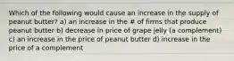 Which of the following would cause an increase in the supply of peanut butter? a) an increase in the # of firms that produce peanut butter b) decrease in price of grape jelly (a complement) c) an increase in the price of peanut butter d) increase in the price of a complement