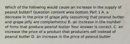 Which of the following would cause an increase in the supply of peanut​ butter? Question content area bottom Part 1 A. a decrease in the price of grape jelly​ (assuming that peanut butter and grape jelly are​ complements) B. an increase in the number of firms that produce peanut butter Your answer is correct. C. an increase the price of a product that producers sell instead of peanut butter D. an increase in the price of peanut butter