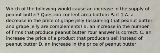 Which of the following would cause an increase in the supply of peanut​ butter? Question content area bottom Part 1 A. a decrease in the price of grape jelly​ (assuming that peanut butter and grape jelly are​ complements) B. an increase in the number of firms that produce peanut butter Your answer is correct. C. an increase the price of a product that producers sell instead of peanut butter D. an increase in the price of peanut butter