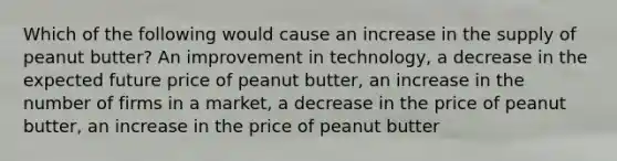 Which of the following would cause an increase in the supply of peanut butter? An improvement in technology, a decrease in the expected future price of peanut butter, an increase in the number of firms in a market, a decrease in the price of peanut butter, an increase in the price of peanut butter