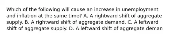 Which of the following will cause an increase in unemployment and inflation at the same time? A. A rightward shift of aggregate supply. B. A rightward shift of aggregate demand. C. A leftward shift of aggregate supply. D. A leftward shift of aggregate deman