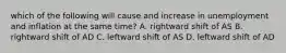 which of the following will cause and increase in unemployment and inflation at the same time? A. rightward shift of AS B. rightward shift of AD C. leftward shift of AS D. leftward shift of AD