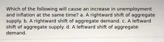 Which of the following will cause an increase in unemployment and inflation at the same time? a. A rightward shift of aggregate supply. b. A rightward shift of aggregate demand. c. A leftward shift of aggregate supply. d. A leftward shift of aggregate demand.