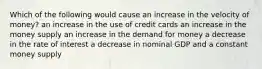 Which of the following would cause an increase in the velocity of money? an increase in the use of credit cards an increase in the money supply an increase in the demand for money a decrease in the rate of interest a decrease in nominal GDP and a constant money supply