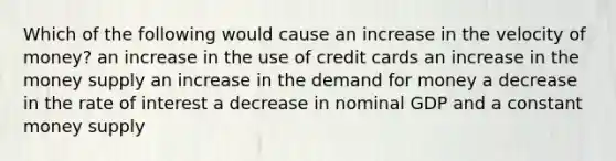 Which of the following would cause an increase in the velocity of money? an increase in the use of credit cards an increase in the money supply an increase in the demand for money a decrease in the rate of interest a decrease in nominal GDP and a constant money supply