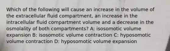 Which of the following will cause an increase in the volume of the extracellular fluid compartment, an increase in the intracellular fluid compartment volume and a decrease in the osmolality of both compartments? A: isosomotic volume expansion B: isosomotic volume contraction C: hyposomotic volume contraction D: hyposomotic volume expansion