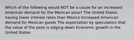 Which of the following would NOT be a cause for an increased American demand for the Mexican peso? The United States having lower interest rates than Mexico Increased American demand for Mexican goods The expectation by speculators that the value of the peso is edging down Economic growth in the United States