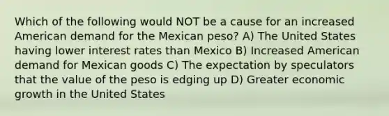 Which of the following would NOT be a cause for an increased American demand for the Mexican peso? A) The United States having lower interest rates than Mexico B) Increased American demand for Mexican goods C) The expectation by speculators that the value of the peso is edging up D) Greater economic growth in the United States