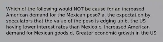 Which of the following would NOT be cause for an increased American demand for the Mexican peso? a. the expectation by speculators that the value of the peso is edging up b. the US having lower interest rates than Mexico c. Increased American demand for Mexican goods d. Greater economic growth in the US