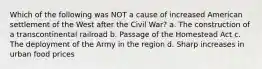 Which of the following was NOT a cause of increased American settlement of the West after the Civil War? a. The construction of a transcontinental railroad b. Passage of the Homestead Act c. The deployment of the Army in the region d. Sharp increases in urban food prices