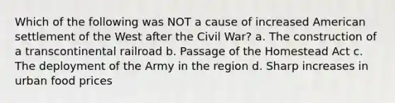 Which of the following was NOT a cause of increased American settlement of the West after the Civil War? a. The construction of a transcontinental railroad b. Passage of the Homestead Act c. The deployment of the Army in the region d. Sharp increases in urban food prices