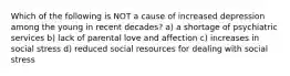 Which of the following is NOT a cause of increased depression among the young in recent decades? a) a shortage of psychiatric services b) lack of parental love and affection c) increases in social stress d) reduced social resources for dealing with social stress