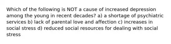 Which of the following is NOT a cause of increased depression among the young in recent decades? a) a shortage of psychiatric services b) lack of parental love and affection c) increases in social stress d) reduced social resources for dealing with social stress