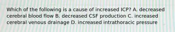 Which of the following is a cause of increased ICP? A. decreased cerebral blood flow B. decreased CSF production C. increased cerebral venous drainage D. increased intrathoracic pressure