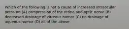 Which of the following is not a cause of increased intraocular pressure (A) compression of the retina and optic nerve (B) decreased drainage of vitreous humor (C) no drainage of aqueous humor (D) all of the above