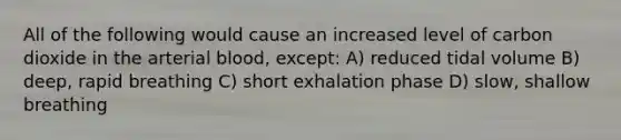 All of the following would cause an increased level of carbon dioxide in the arterial blood, except: A) reduced tidal volume B) deep, rapid breathing C) short exhalation phase D) slow, shallow breathing