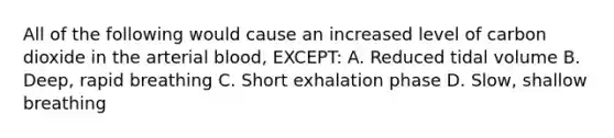 All of the following would cause an increased level of carbon dioxide in the arterial blood, EXCEPT: A. Reduced tidal volume B. Deep, rapid breathing C. Short exhalation phase D. Slow, shallow breathing