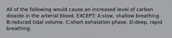 All of the following would cause an increased level of carbon dioxide in the arterial blood, EXCEPT: A:slow, shallow breathing. B:reduced tidal volume. C:short exhalation phase. D:deep, rapid breathing.