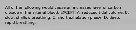 All of the following would cause an increased level of carbon dioxide in the arterial blood, EXCEPT: A: reduced tidal volume. B: slow, shallow breathing. C: short exhalation phase. D: deep, rapid breathing.