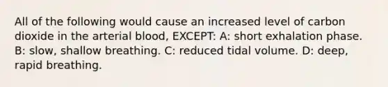 All of the following would cause an increased level of carbon dioxide in the arterial blood, EXCEPT: A: short exhalation phase. B: slow, shallow breathing. C: reduced tidal volume. D: deep, rapid breathing.