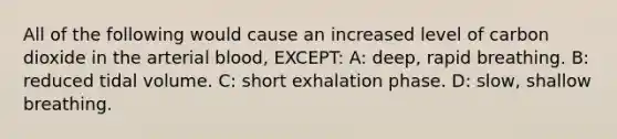 All of the following would cause an increased level of carbon dioxide in the arterial blood, EXCEPT: A: deep, rapid breathing. B: reduced tidal volume. C: short exhalation phase. D: slow, shallow breathing.